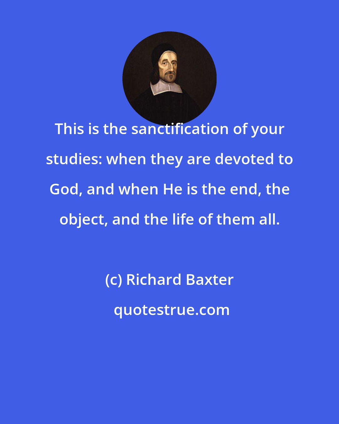 Richard Baxter: This is the sanctification of your studies: when they are devoted to God, and when He is the end, the object, and the life of them all.