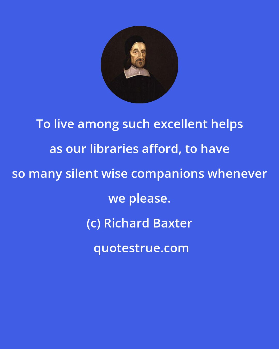 Richard Baxter: To live among such excellent helps as our libraries afford, to have so many silent wise companions whenever we please.