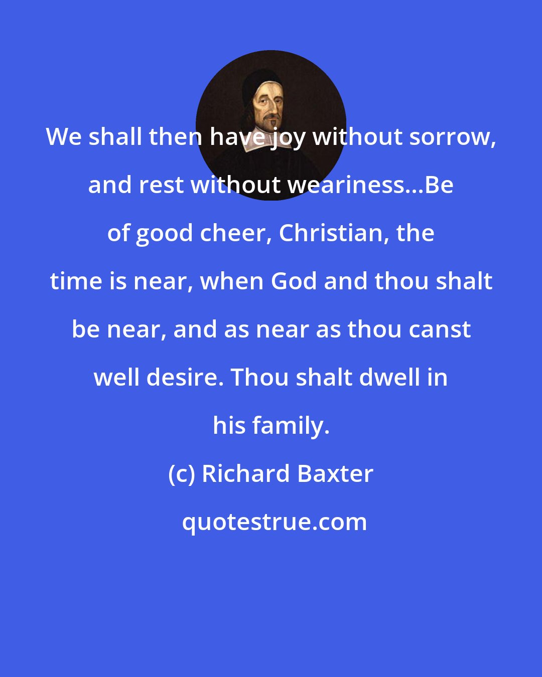 Richard Baxter: We shall then have joy without sorrow, and rest without weariness...Be of good cheer, Christian, the time is near, when God and thou shalt be near, and as near as thou canst well desire. Thou shalt dwell in his family.