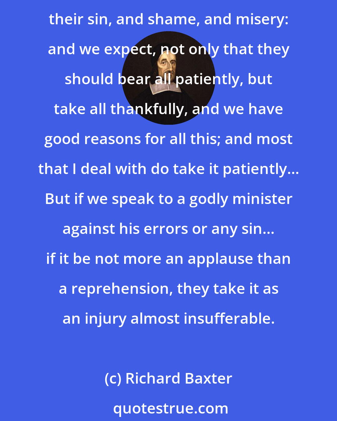 Richard Baxter: When we speak to drunkards, worldlings, or any ignorant, unconverted men, we disgrace them as in that condition to the utmost, and lay it on as plainly as we can speak, and tell them of their sin, and shame, and misery: and we expect, not only that they should bear all patiently, but take all thankfully, and we have good reasons for all this; and most that I deal with do take it patiently... But if we speak to a godly minister against his errors or any sin... if it be not more an applause than a reprehension, they take it as an injury almost insufferable.