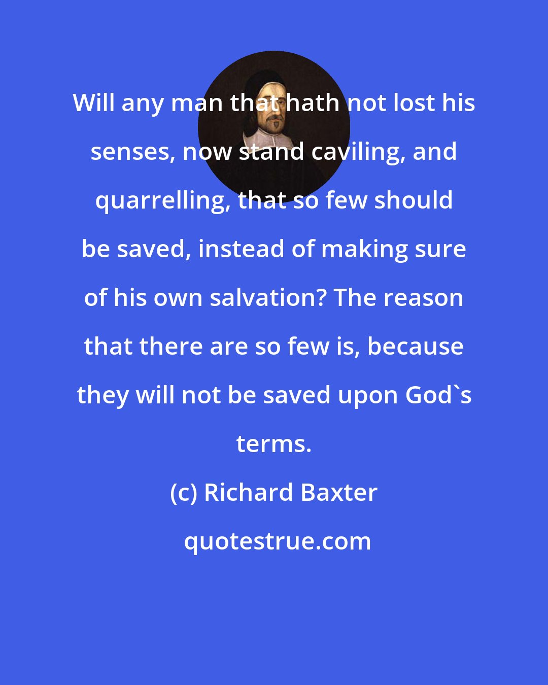 Richard Baxter: Will any man that hath not lost his senses, now stand caviling, and quarrelling, that so few should be saved, instead of making sure of his own salvation? The reason that there are so few is, because they will not be saved upon God's terms.