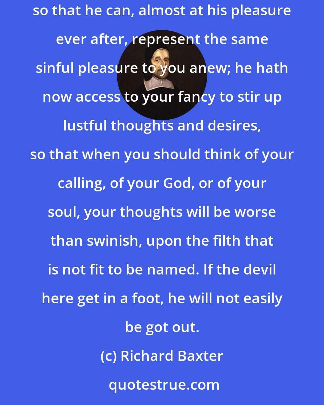 Richard Baxter: You little know what you have done, when you have first broke the bounds of modesty; you have set open the door of your fancy to the devil, so that he can, almost at his pleasure ever after, represent the same sinful pleasure to you anew; he hath now access to your fancy to stir up lustful thoughts and desires, so that when you should think of your calling, of your God, or of your soul, your thoughts will be worse than swinish, upon the filth that is not fit to be named. If the devil here get in a foot, he will not easily be got out.