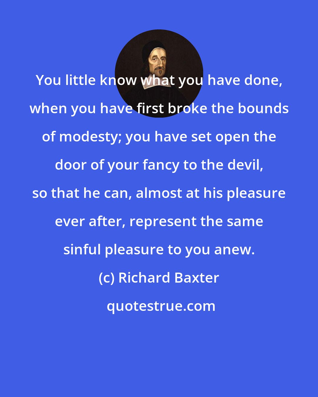 Richard Baxter: You little know what you have done, when you have first broke the bounds of modesty; you have set open the door of your fancy to the devil, so that he can, almost at his pleasure ever after, represent the same sinful pleasure to you anew.