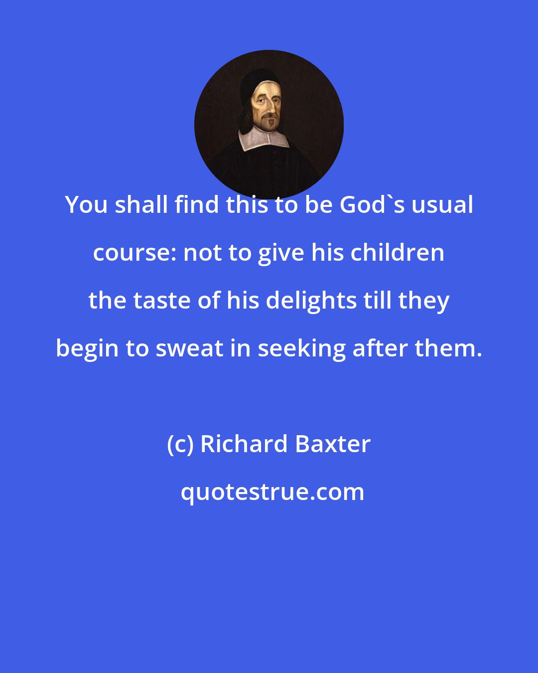 Richard Baxter: You shall find this to be God's usual course: not to give his children the taste of his delights till they begin to sweat in seeking after them.