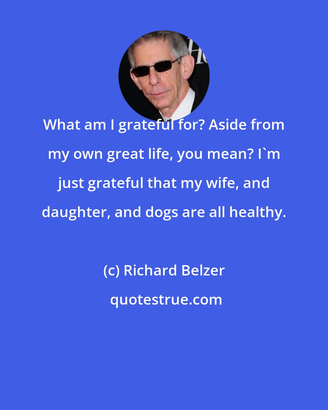 Richard Belzer: What am I grateful for? Aside from my own great life, you mean? I'm just grateful that my wife, and daughter, and dogs are all healthy.