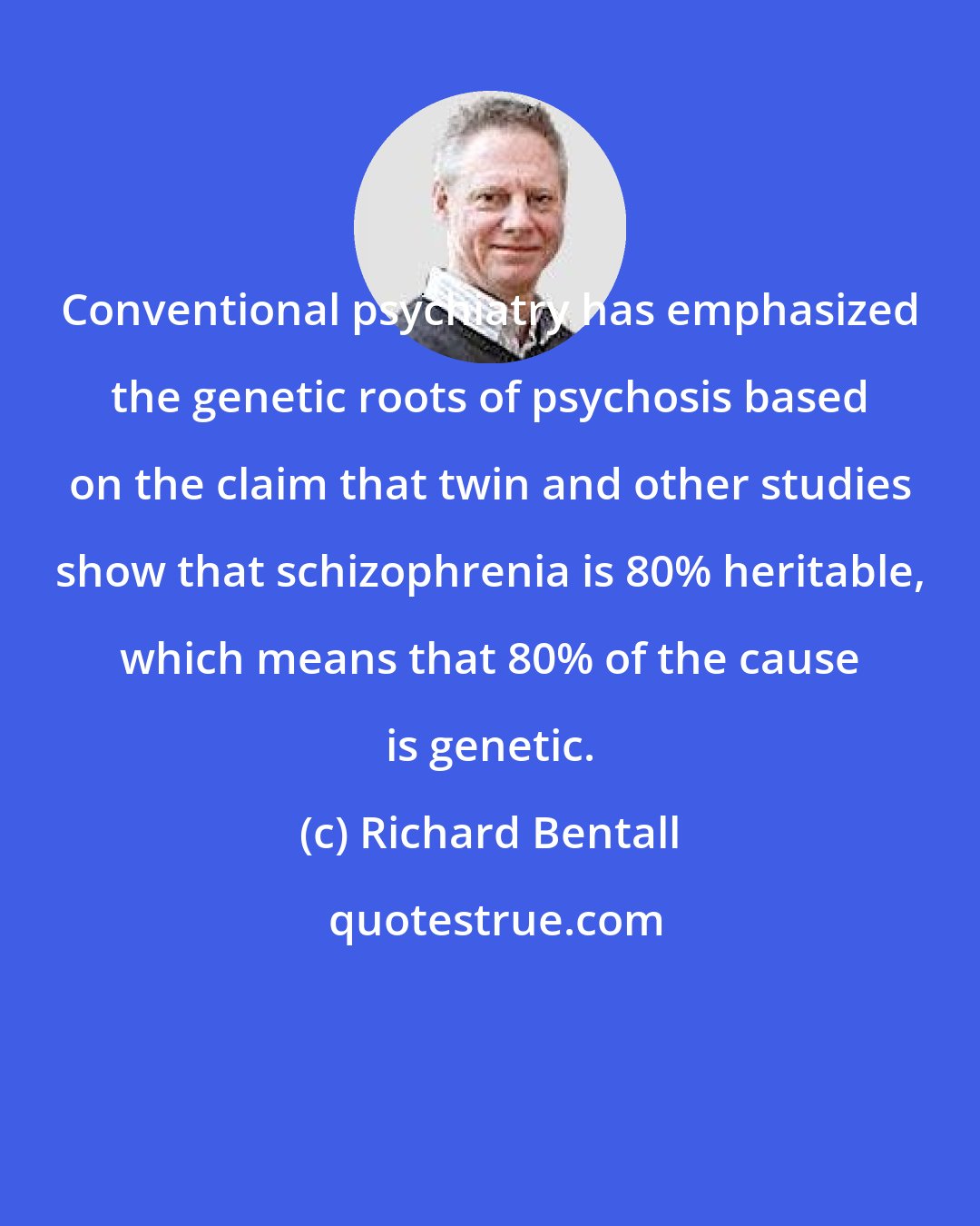 Richard Bentall: Conventional psychiatry has emphasized the genetic roots of psychosis based on the claim that twin and other studies show that schizophrenia is 80% heritable, which means that 80% of the cause is genetic.