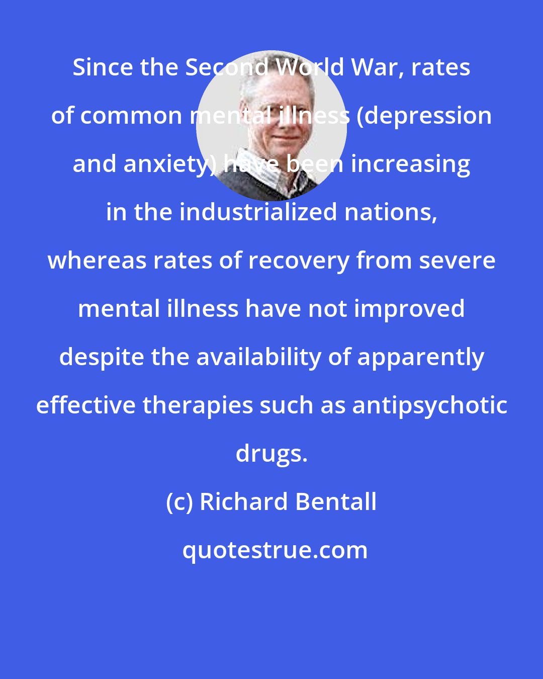 Richard Bentall: Since the Second World War, rates of common mental illness (depression and anxiety) have been increasing in the industrialized nations, whereas rates of recovery from severe mental illness have not improved despite the availability of apparently effective therapies such as antipsychotic drugs.