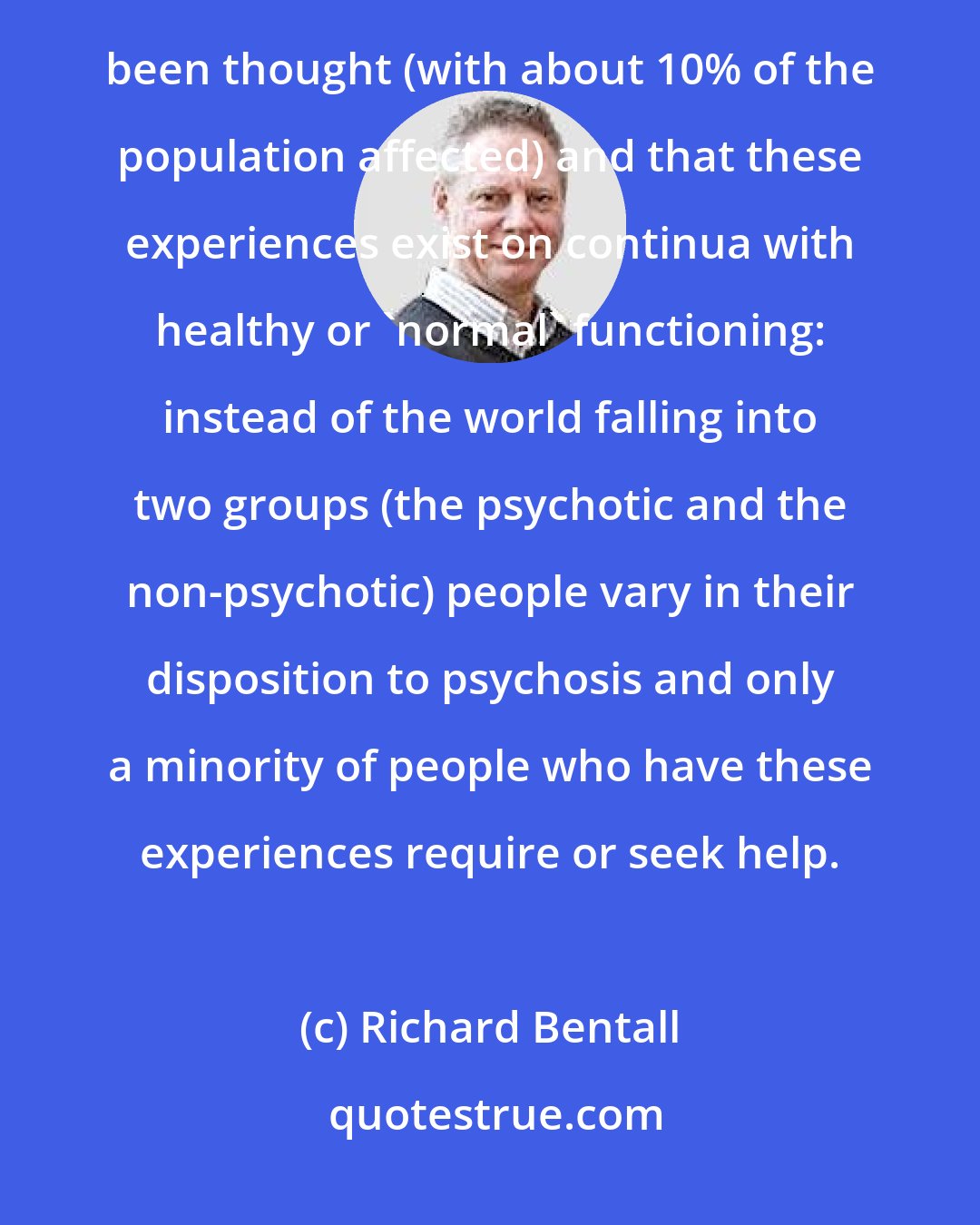 Richard Bentall: There is also evidence from epidemiological studies that psychotic-like experiences are much more common than has hitherto been thought (with about 10% of the population affected) and that these experiences exist on continua with healthy or 'normal' functioning: instead of the world falling into two groups (the psychotic and the non-psychotic) people vary in their disposition to psychosis and only a minority of people who have these experiences require or seek help.