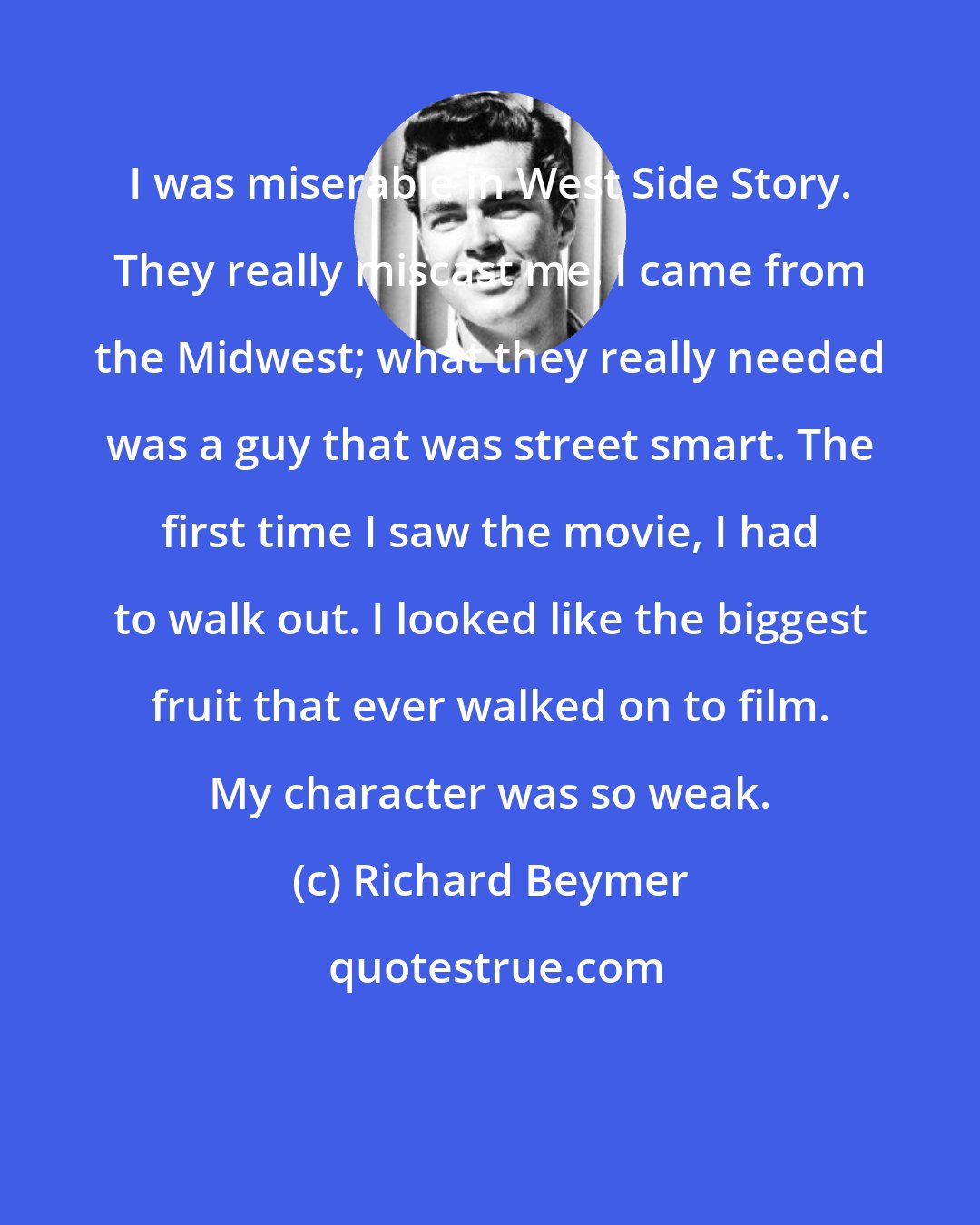 Richard Beymer: I was miserable in West Side Story. They really miscast me. I came from the Midwest; what they really needed was a guy that was street smart. The first time I saw the movie, I had to walk out. I looked like the biggest fruit that ever walked on to film. My character was so weak.