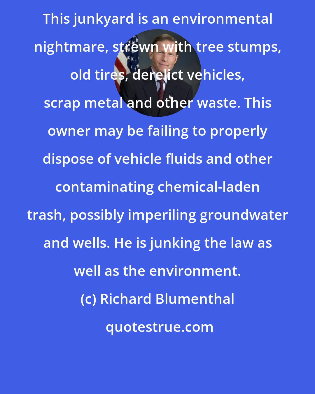 Richard Blumenthal: This junkyard is an environmental nightmare, strewn with tree stumps, old tires, derelict vehicles, scrap metal and other waste. This owner may be failing to properly dispose of vehicle fluids and other contaminating chemical-laden trash, possibly imperiling groundwater and wells. He is junking the law as well as the environment.