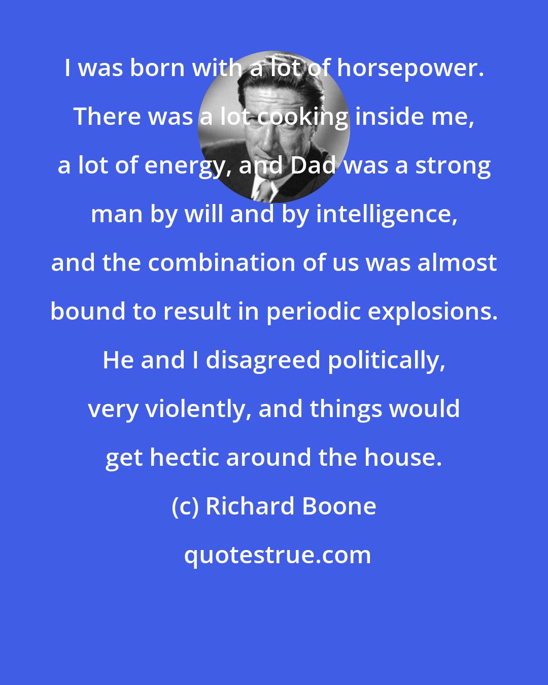 Richard Boone: I was born with a lot of horsepower. There was a lot cooking inside me, a lot of energy, and Dad was a strong man by will and by intelligence, and the combination of us was almost bound to result in periodic explosions. He and I disagreed politically, very violently, and things would get hectic around the house.