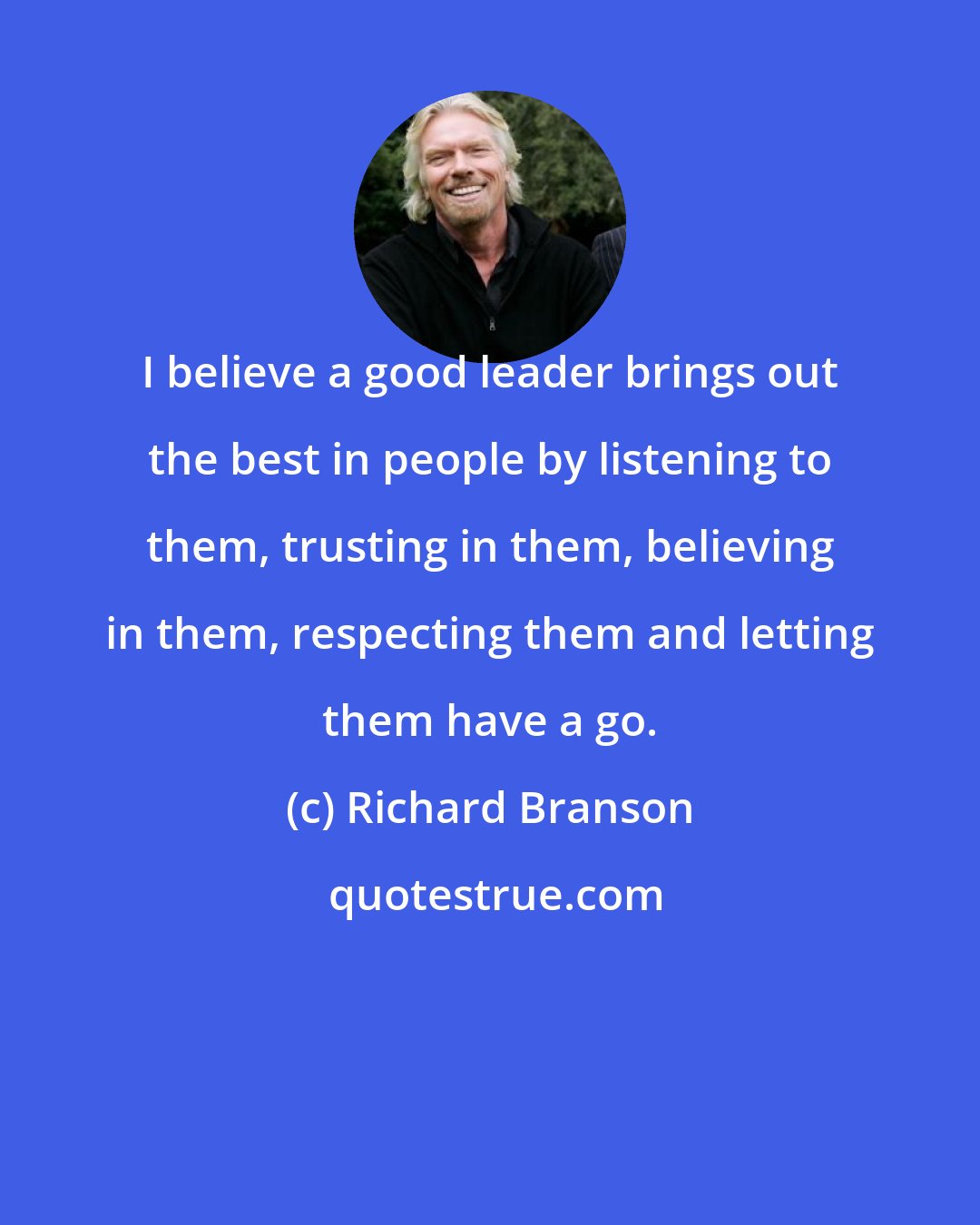 Richard Branson: I believe a good leader brings out the best in people by listening to them, trusting in them, believing in them, respecting them and letting them have a go.