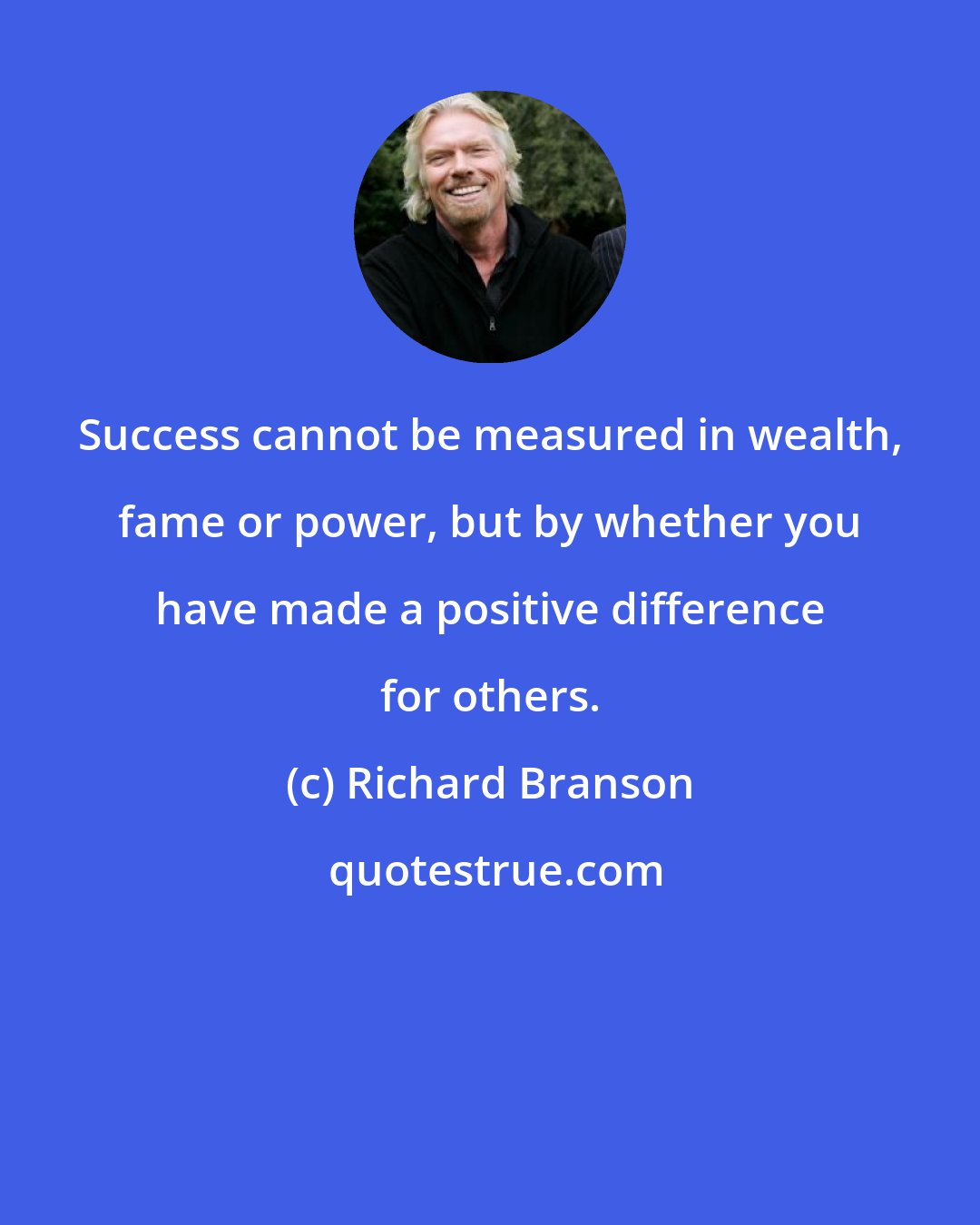 Richard Branson: Success cannot be measured in wealth, fame or power, but by whether you have made a positive difference for others.