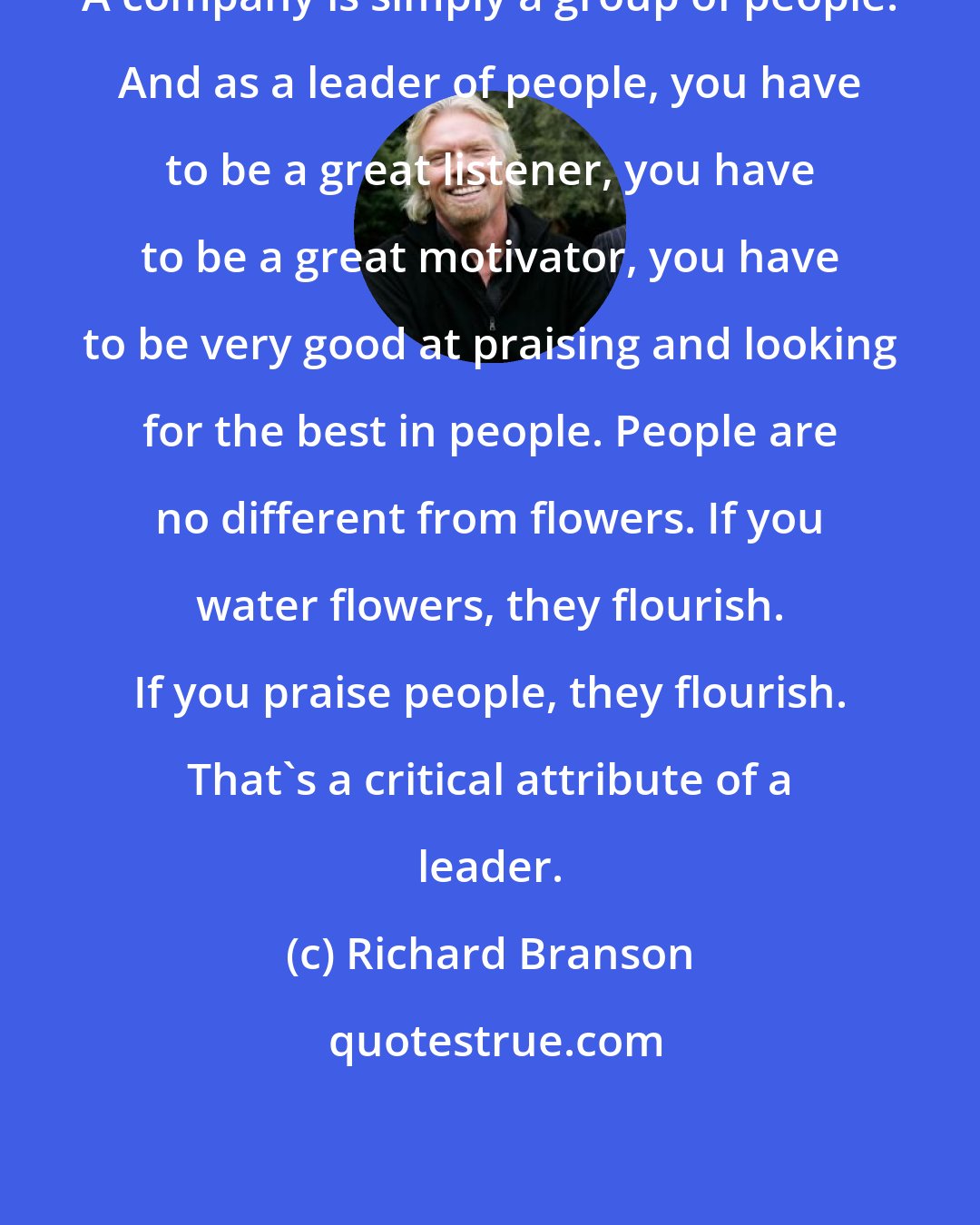 Richard Branson: A company is simply a group of people. And as a leader of people, you have to be a great listener, you have to be a great motivator, you have to be very good at praising and looking for the best in people. People are no different from flowers. If you water flowers, they flourish. If you praise people, they flourish. That's a critical attribute of a leader.