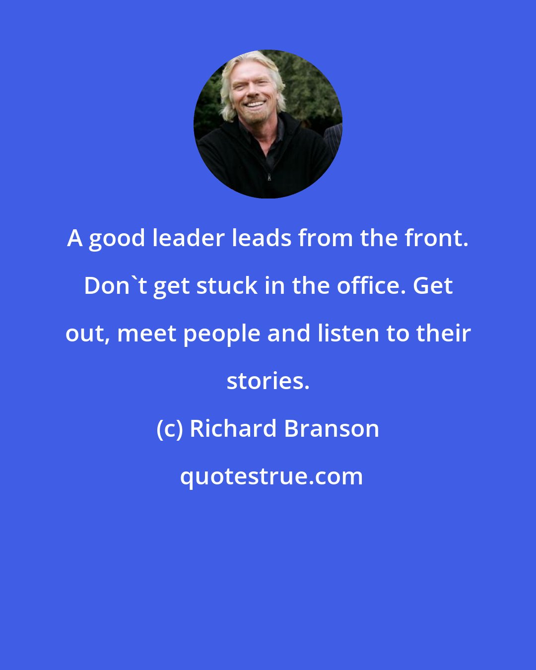 Richard Branson: A good leader leads from the front. Don't get stuck in the office. Get out, meet people and listen to their stories.