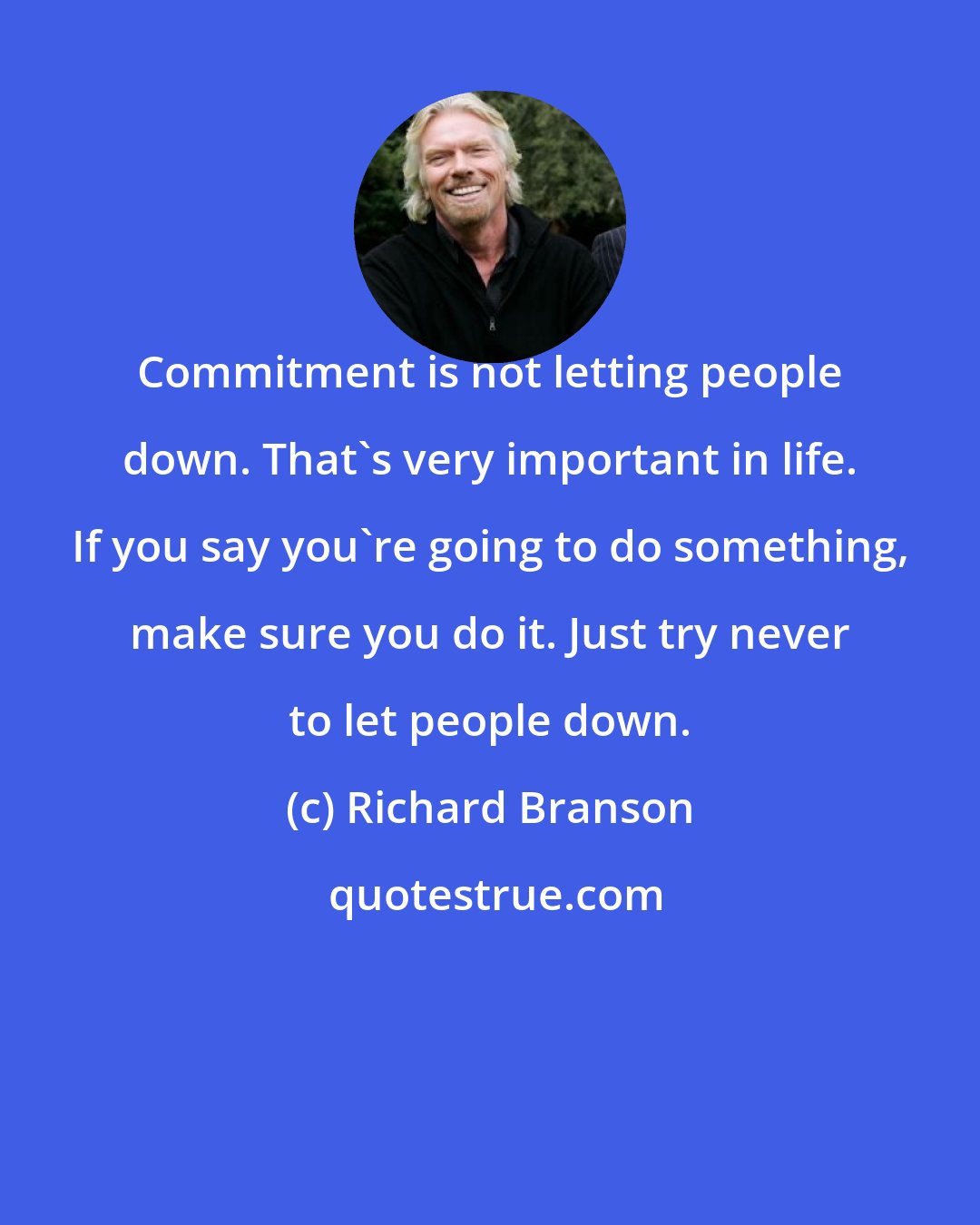 Richard Branson: Commitment is not letting people down. That's very important in life. If you say you're going to do something, make sure you do it. Just try never to let people down.