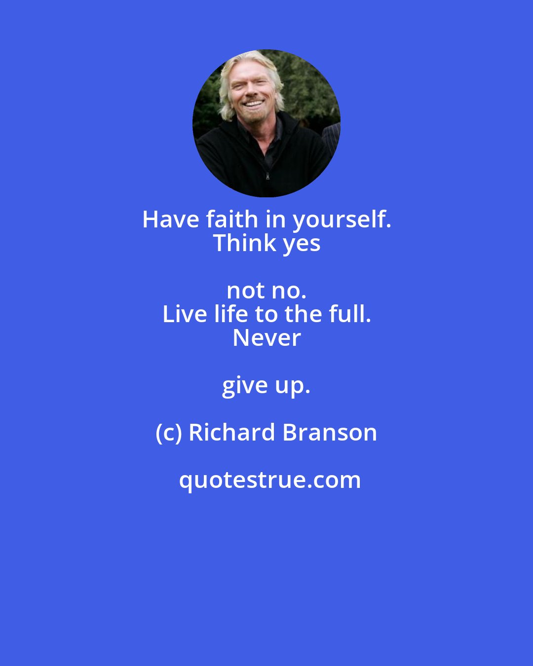 Richard Branson: Have faith in yourself. 
 Think yes not no. 
 Live life to the full. 
 Never give up.