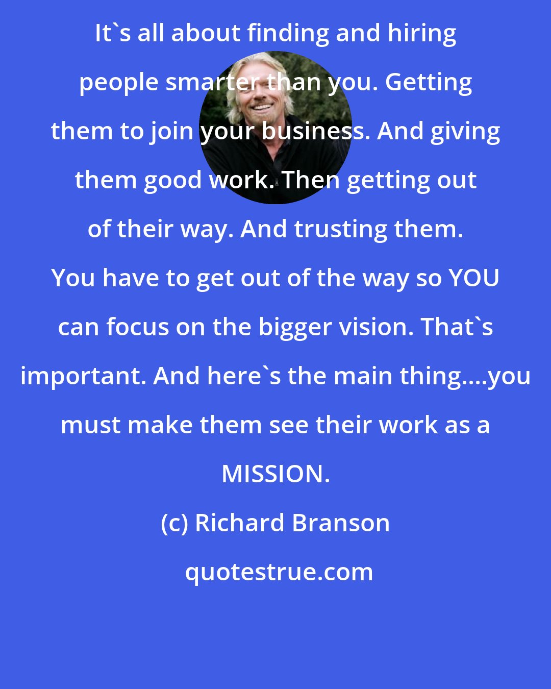 Richard Branson: It's all about finding and hiring people smarter than you. Getting them to join your business. And giving them good work. Then getting out of their way. And trusting them. You have to get out of the way so YOU can focus on the bigger vision. That's important. And here's the main thing....you must make them see their work as a MISSION.