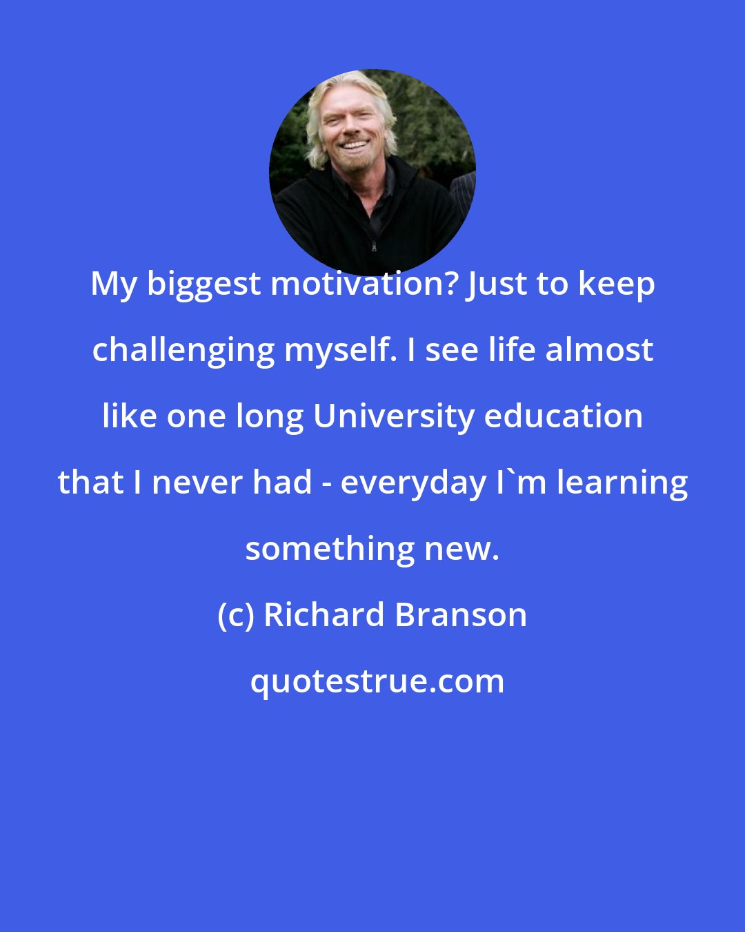 Richard Branson: My biggest motivation? Just to keep challenging myself. I see life almost like one long University education that I never had - everyday I'm learning something new.