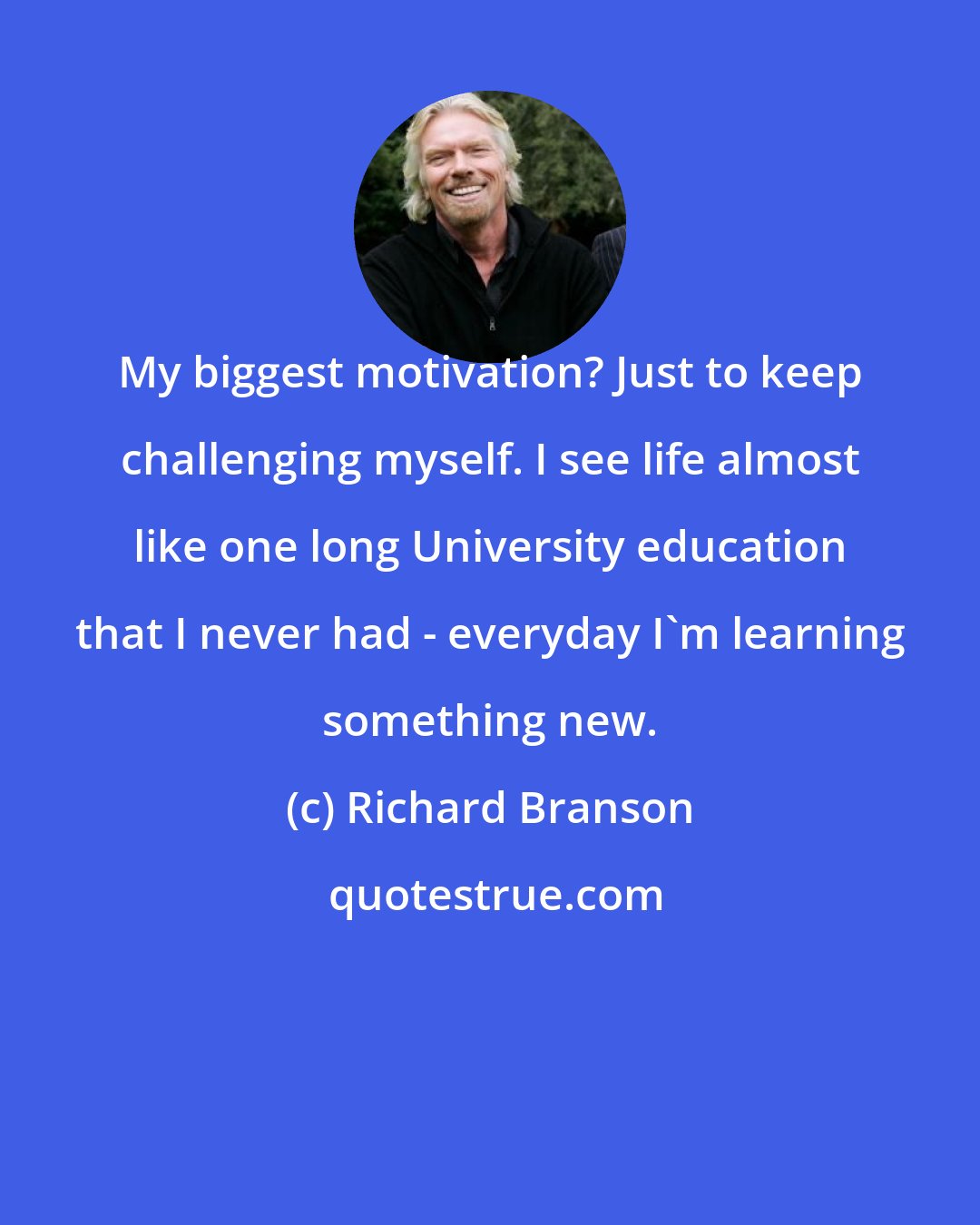 Richard Branson: My biggest motivation? Just to keep challenging myself. I see life almost like one long University education that I never had - everyday I'm learning something new.