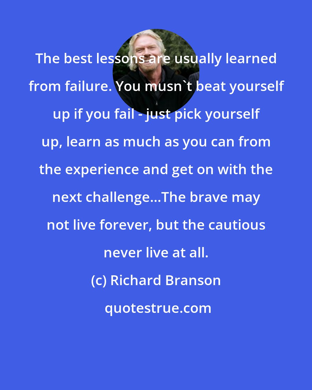 Richard Branson: The best lessons are usually learned from failure. You musn't beat yourself up if you fail - just pick yourself up, learn as much as you can from the experience and get on with the next challenge...The brave may not live forever, but the cautious never live at all.