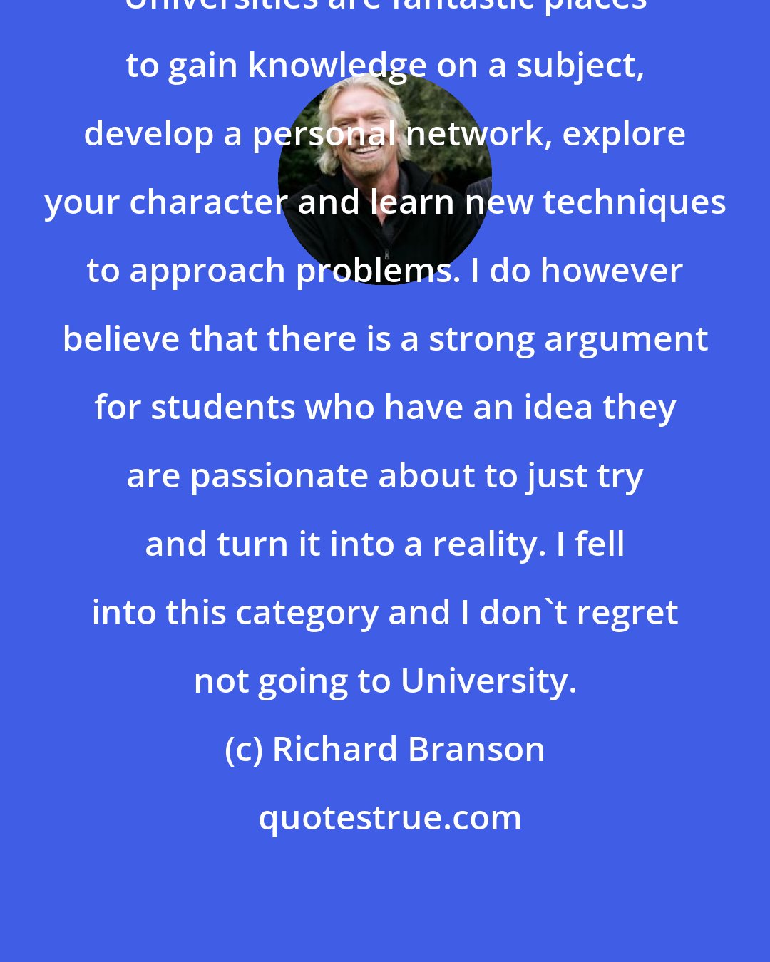 Richard Branson: Universities are fantastic places to gain knowledge on a subject, develop a personal network, explore your character and learn new techniques to approach problems. I do however believe that there is a strong argument for students who have an idea they are passionate about to just try and turn it into a reality. I fell into this category and I don't regret not going to University.