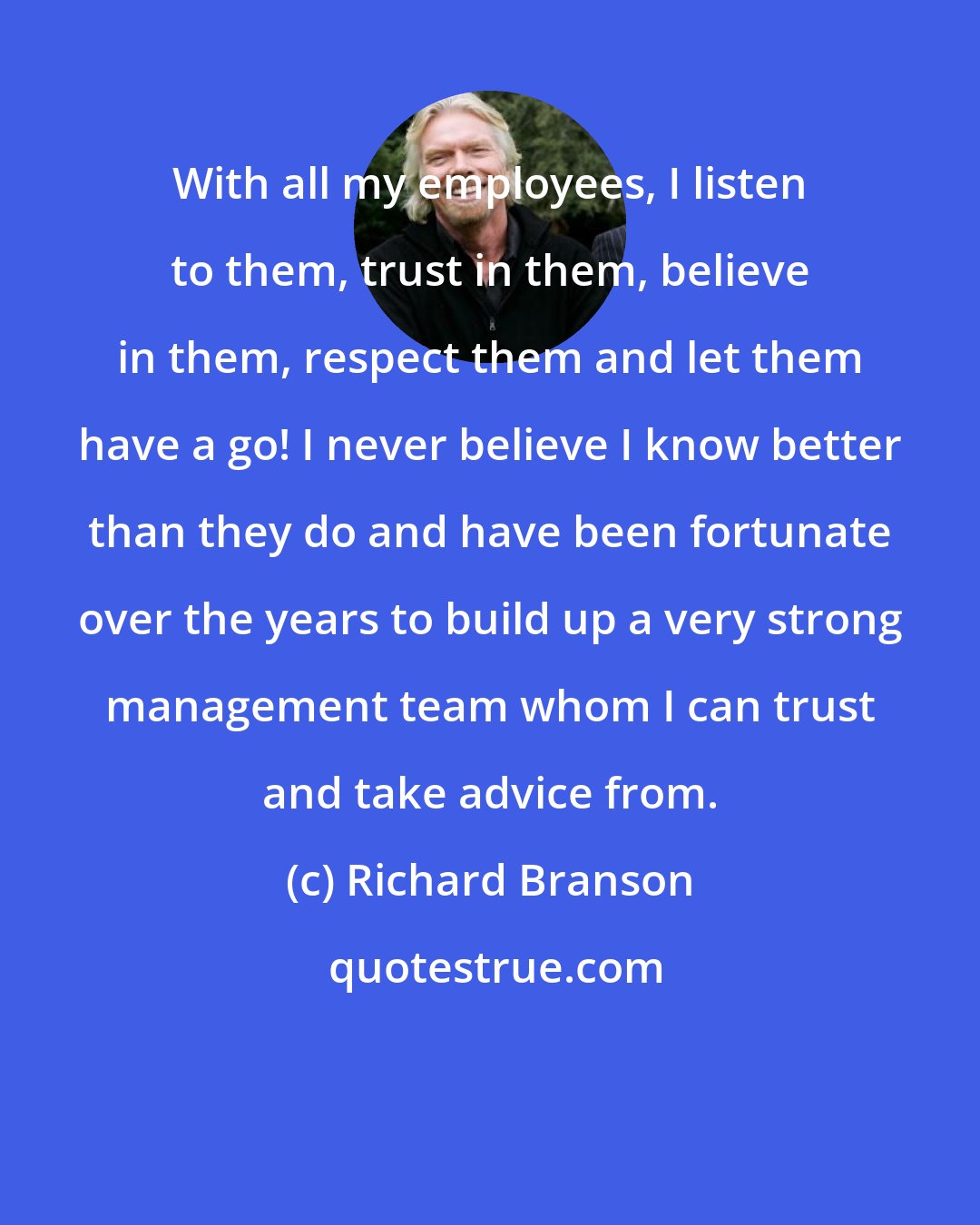 Richard Branson: With all my employees, I listen to them, trust in them, believe in them, respect them and let them have a go! I never believe I know better than they do and have been fortunate over the years to build up a very strong management team whom I can trust and take advice from.