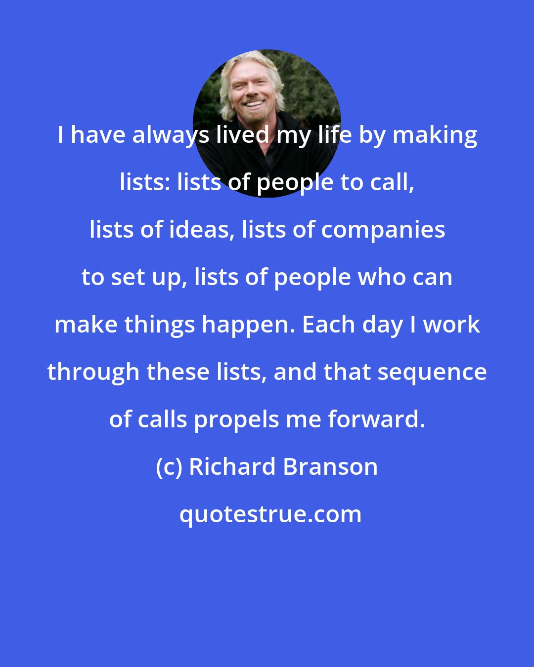 Richard Branson: I have always lived my life by making lists: lists of people to call, lists of ideas, lists of companies to set up, lists of people who can make things happen. Each day I work through these lists, and that sequence of calls propels me forward.