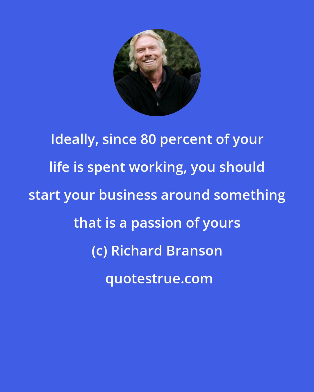 Richard Branson: Ideally, since 80 percent of your life is spent working, you should start your business around something that is a passion of yours