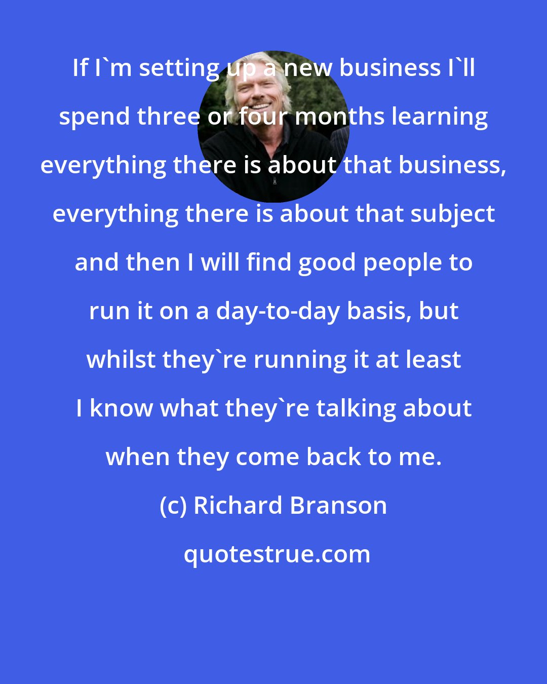 Richard Branson: If I'm setting up a new business I'll spend three or four months learning everything there is about that business, everything there is about that subject and then I will find good people to run it on a day-to-day basis, but whilst they're running it at least I know what they're talking about when they come back to me.