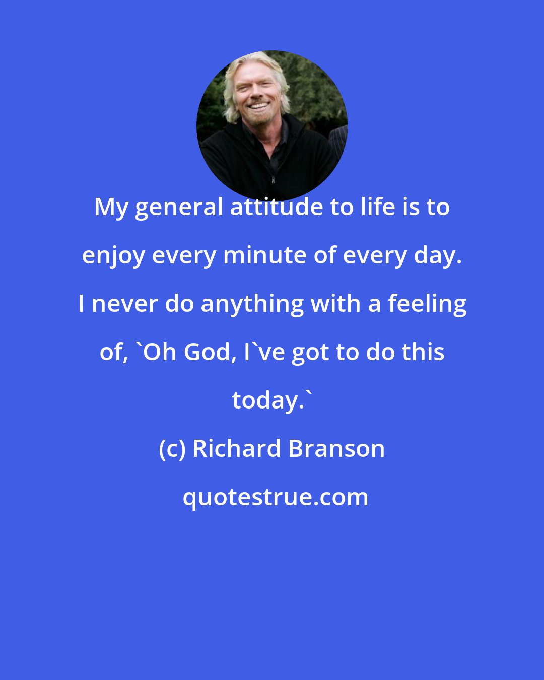 Richard Branson: My general attitude to life is to enjoy every minute of every day. I never do anything with a feeling of, 'Oh God, I've got to do this today.'