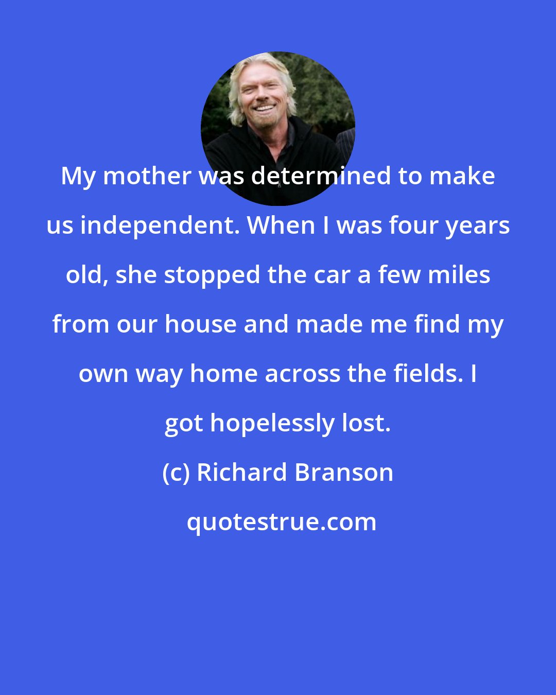 Richard Branson: My mother was determined to make us independent. When I was four years old, she stopped the car a few miles from our house and made me find my own way home across the fields. I got hopelessly lost.