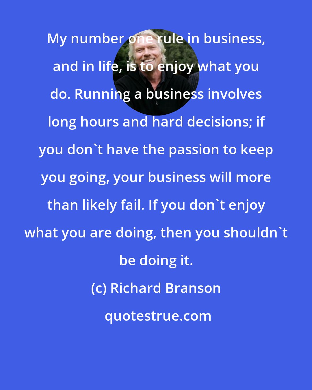 Richard Branson: My number one rule in business, and in life, is to enjoy what you do. Running a business involves long hours and hard decisions; if you don't have the passion to keep you going, your business will more than likely fail. If you don't enjoy what you are doing, then you shouldn't be doing it.