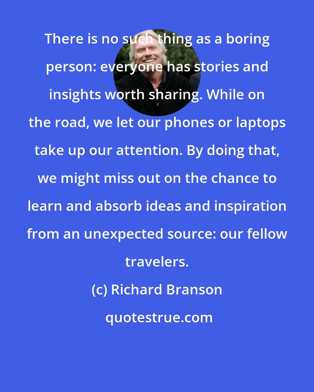 Richard Branson: There is no such thing as a boring person: everyone has stories and insights worth sharing. While on the road, we let our phones or laptops take up our attention. By doing that, we might miss out on the chance to learn and absorb ideas and inspiration from an unexpected source: our fellow travelers.