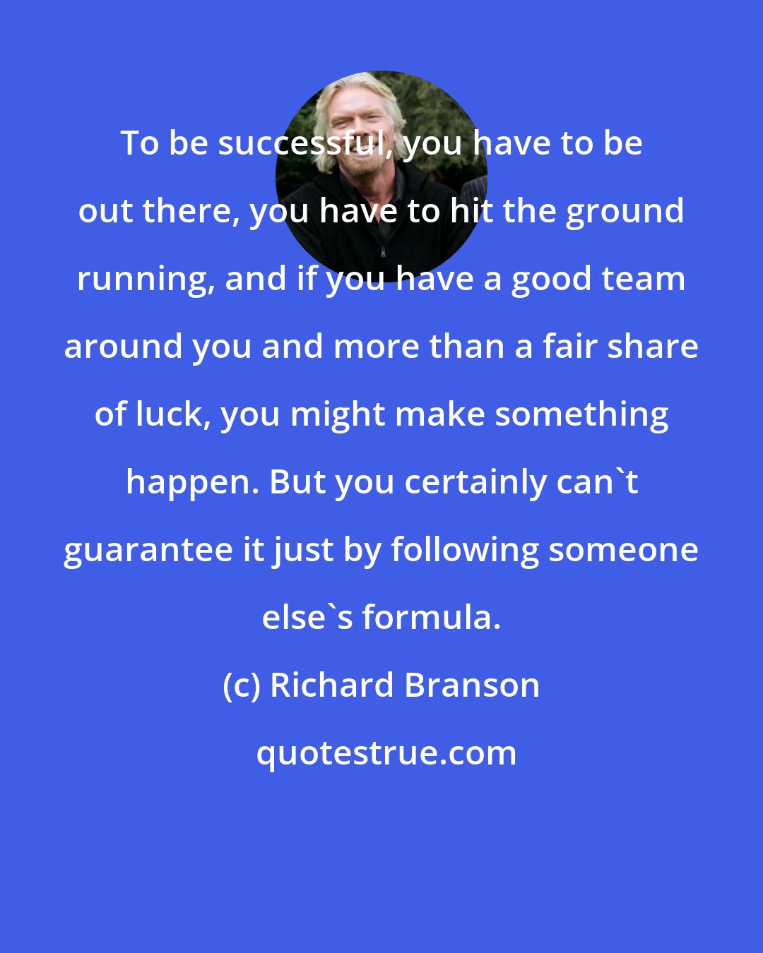 Richard Branson: To be successful, you have to be out there, you have to hit the ground running, and if you have a good team around you and more than a fair share of luck, you might make something happen. But you certainly can't guarantee it just by following someone else's formula.