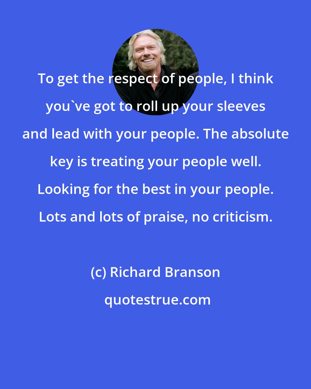 Richard Branson: To get the respect of people, I think you've got to roll up your sleeves and lead with your people. The absolute key is treating your people well. Looking for the best in your people. Lots and lots of praise, no criticism.