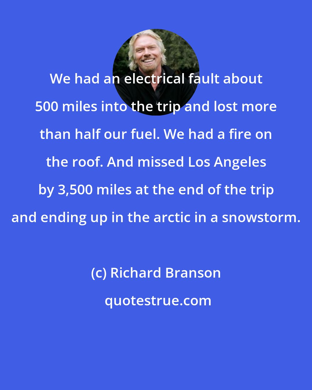 Richard Branson: We had an electrical fault about 500 miles into the trip and lost more than half our fuel. We had a fire on the roof. And missed Los Angeles by 3,500 miles at the end of the trip and ending up in the arctic in a snowstorm.