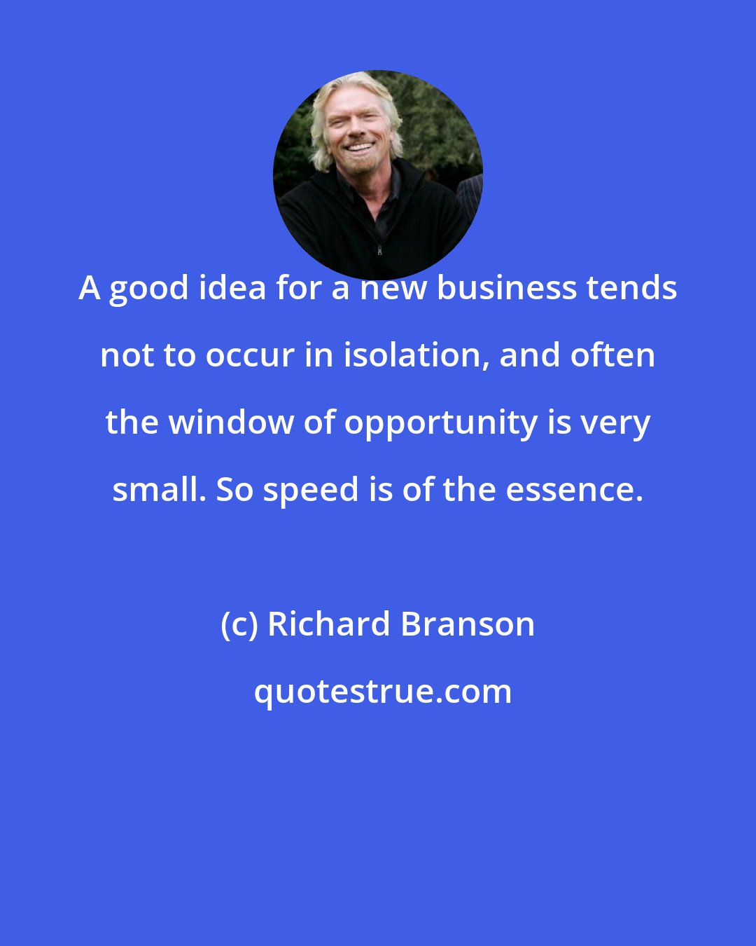 Richard Branson: A good idea for a new business tends not to occur in isolation, and often the window of opportunity is very small. So speed is of the essence.