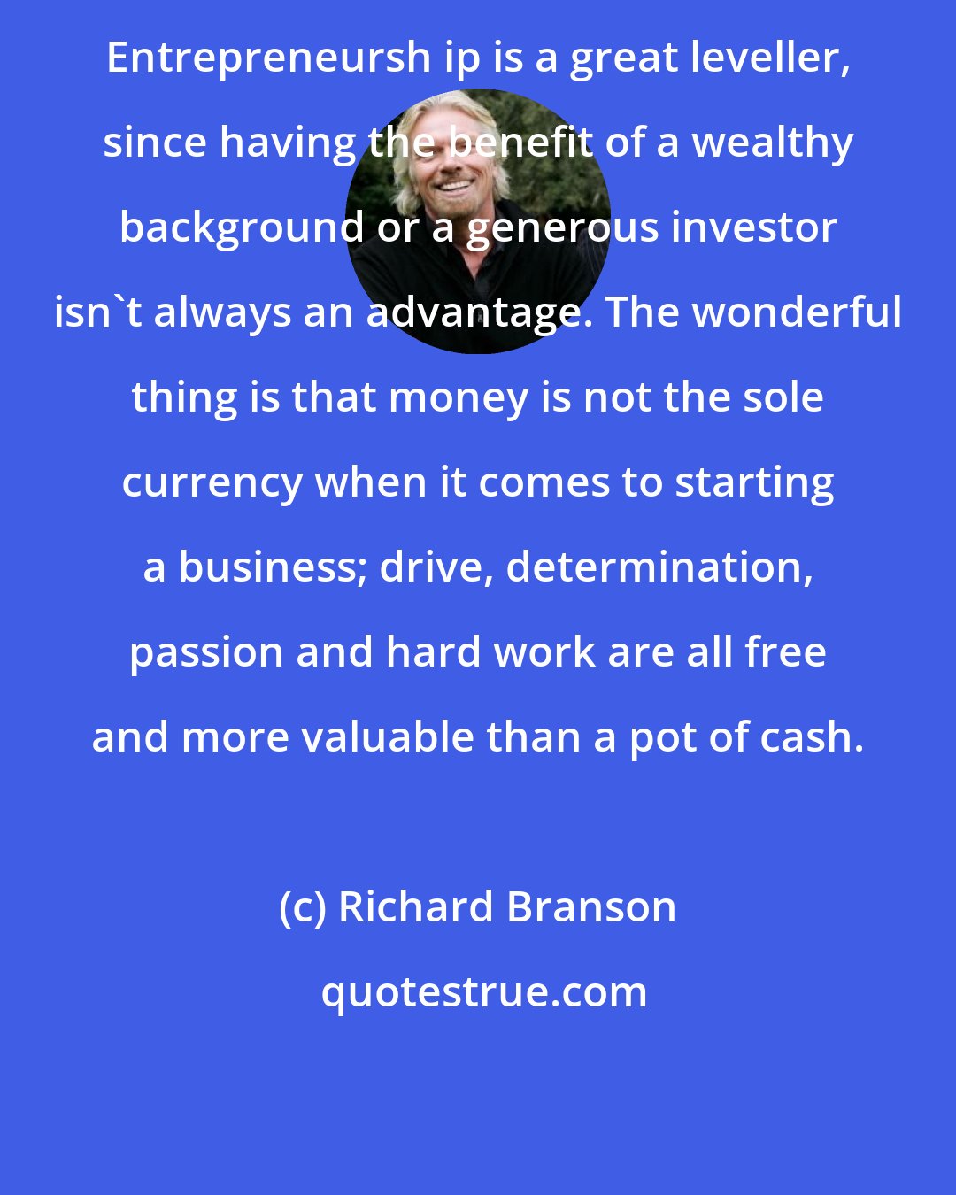 Richard Branson: Entrepreneursh ip is a great leveller, since having the benefit of a wealthy background or a generous investor isn't always an advantage. The wonderful thing is that money is not the sole currency when it comes to starting a business; drive, determination, passion and hard work are all free and more valuable than a pot of cash.