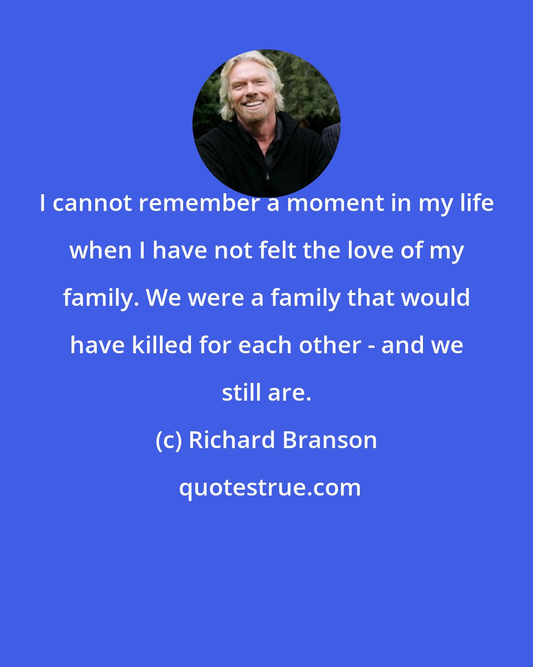 Richard Branson: I cannot remember a moment in my life when I have not felt the love of my family. We were a family that would have killed for each other - and we still are.