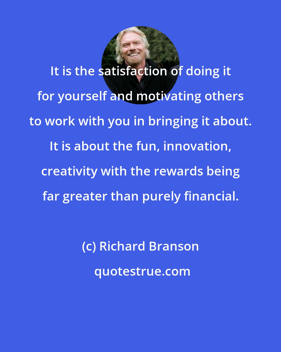 Richard Branson: It is the satisfaction of doing it for yourself and motivating others to work with you in bringing it about. It is about the fun, innovation, creativity with the rewards being far greater than purely financial.