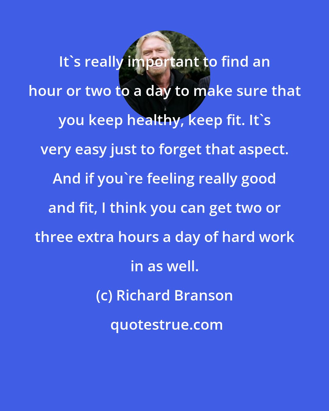 Richard Branson: It's really important to find an hour or two to a day to make sure that you keep healthy, keep fit. It's very easy just to forget that aspect. And if you're feeling really good and fit, I think you can get two or three extra hours a day of hard work in as well.