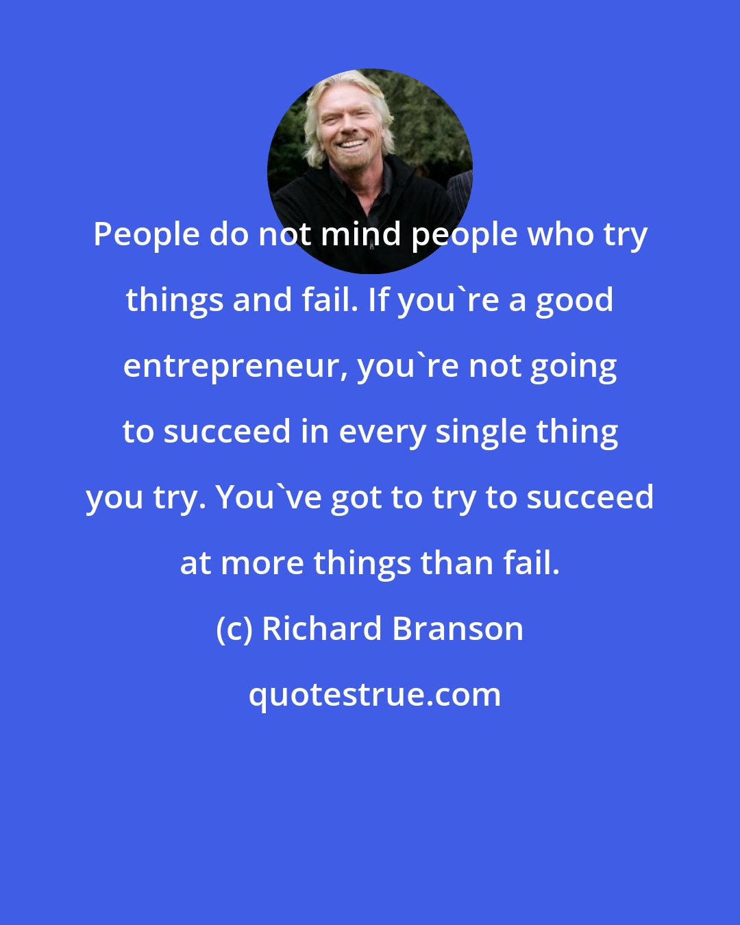 Richard Branson: People do not mind people who try things and fail. If you're a good entrepreneur, you're not going to succeed in every single thing you try. You've got to try to succeed at more things than fail.