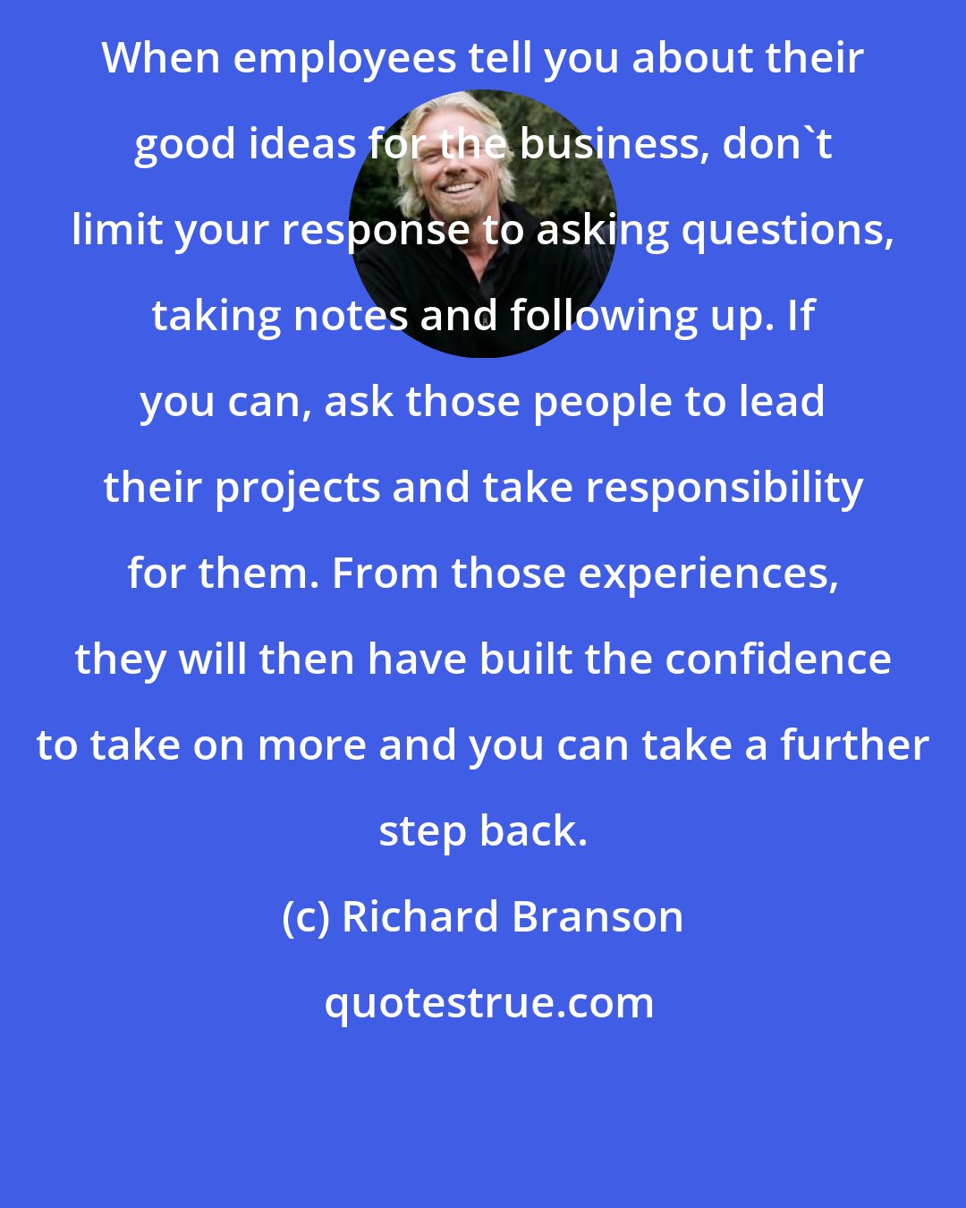 Richard Branson: When employees tell you about their good ideas for the business, don't limit your response to asking questions, taking notes and following up. If you can, ask those people to lead their projects and take responsibility for them. From those experiences, they will then have built the confidence to take on more and you can take a further step back.