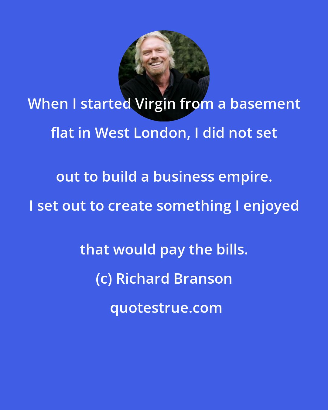 Richard Branson: When I started Virgin from a basement flat in West London, I did not set 
 out to build a business empire. I set out to create something I enjoyed 
 that would pay the bills.