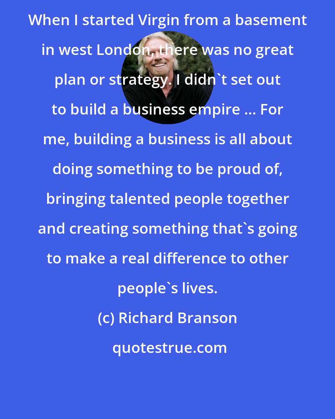 Richard Branson: When I started Virgin from a basement in west London, there was no great plan or strategy. I didn't set out to build a business empire ... For me, building a business is all about doing something to be proud of, bringing talented people together and creating something that's going to make a real difference to other people's lives.