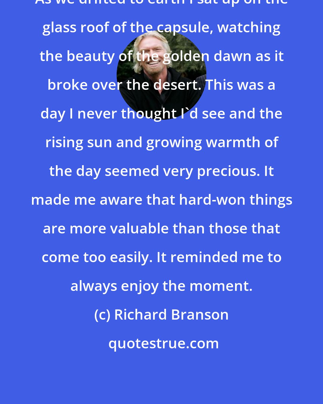 Richard Branson: As we drifted to earth I sat up on the glass roof of the capsule, watching the beauty of the golden dawn as it broke over the desert. This was a day I never thought I'd see and the rising sun and growing warmth of the day seemed very precious. It made me aware that hard-won things are more valuable than those that come too easily. It reminded me to always enjoy the moment.