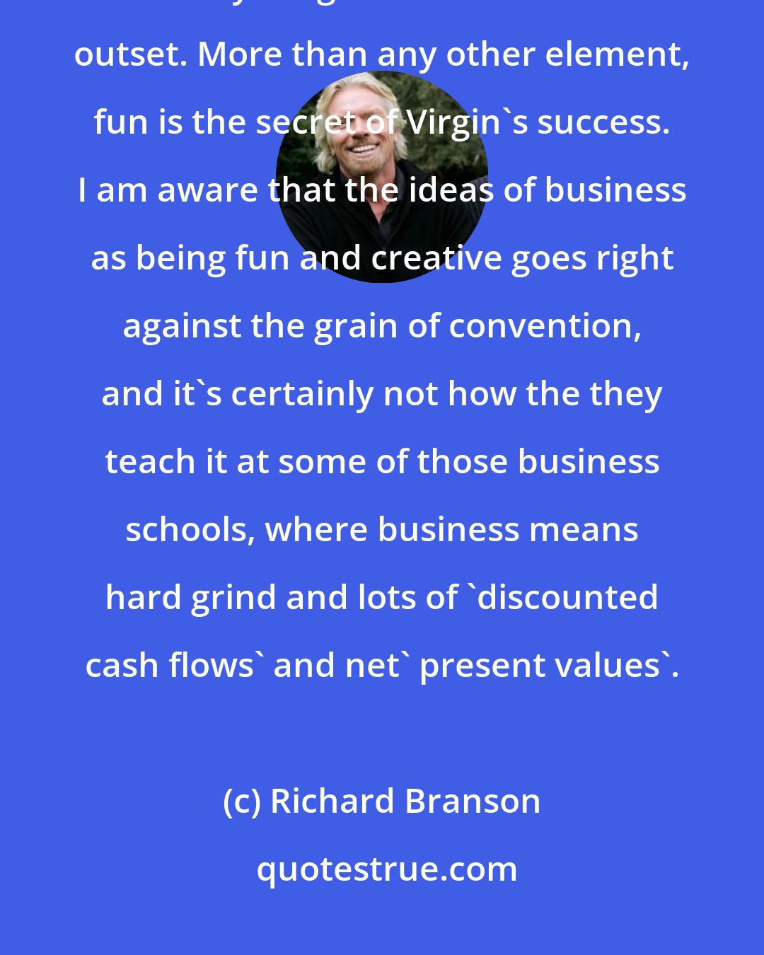 Richard Branson: Fun is at the core of the way I like to do business and it has been key to everything I've done from the outset. More than any other element, fun is the secret of Virgin's success. I am aware that the ideas of business as being fun and creative goes right against the grain of convention, and it's certainly not how the they teach it at some of those business schools, where business means hard grind and lots of 'discounted cash flows' and net' present values'.