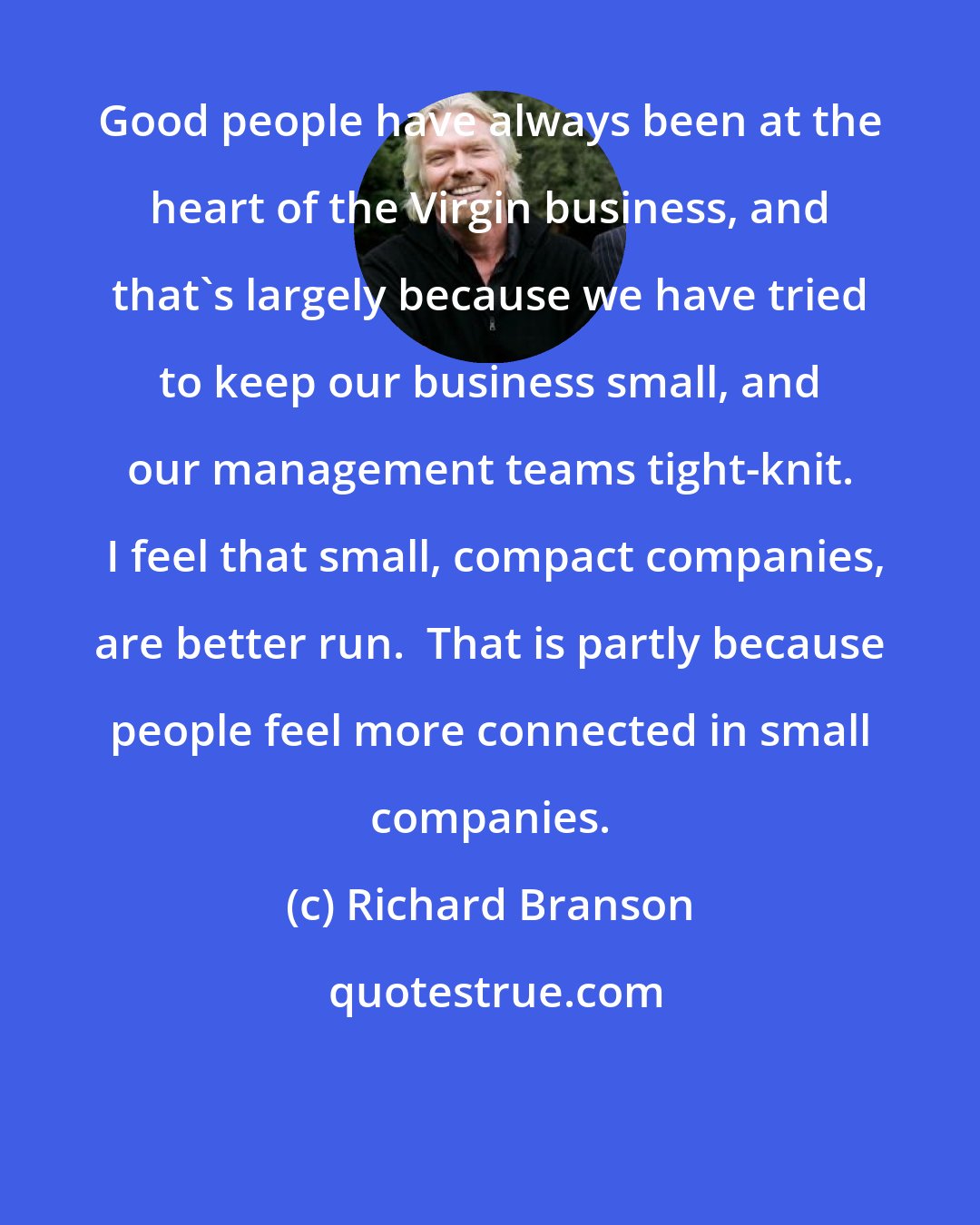 Richard Branson: Good people have always been at the heart of the Virgin business, and that's largely because we have tried to keep our business small, and our management teams tight-knit.  I feel that small, compact companies, are better run.  That is partly because people feel more connected in small companies.