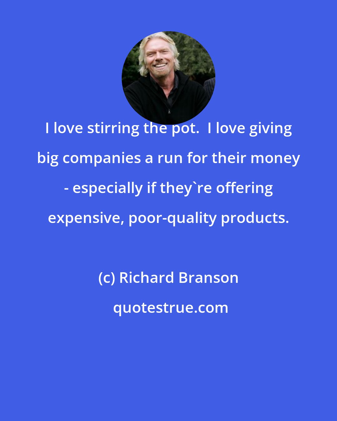 Richard Branson: I love stirring the pot.  I love giving big companies a run for their money - especially if they're offering expensive, poor-quality products.